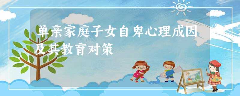单亲家庭子女自卑心理成因及其教育对策 单亲家庭子女自卑心理成因及其教育对策