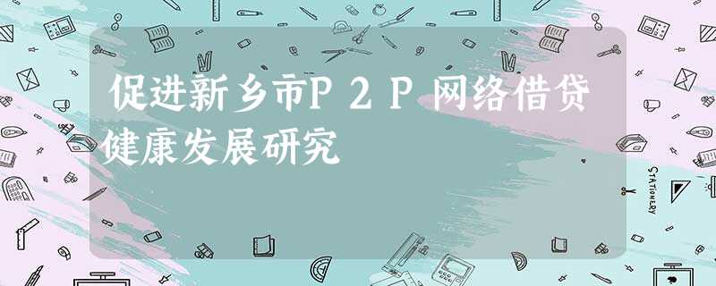 促进新乡市P2P网络借贷健康发展研究 促进新乡市P2P网络借贷健康发展研究