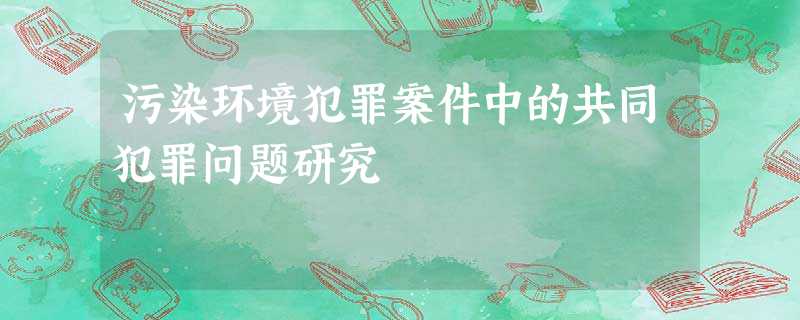 污染环境犯罪案件中的共同犯罪问题研究 污染环境犯罪案件中的共同犯罪问题研究
