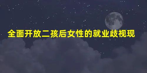 全面开放二孩后女性的就业歧视现状的实证调查 全面开放二孩后女性的就业歧视现状的实证调查
