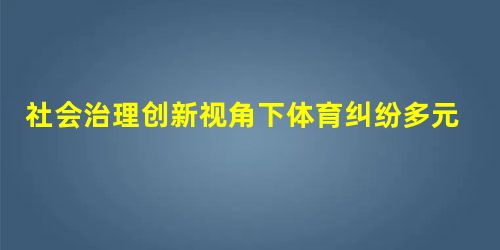 社会治理创新视角下体育纠纷多元化解决机制的构建 社会治理创新视角下体育纠纷多元化解决机制的构建