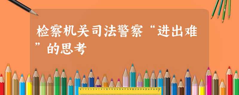 检察机关司法警察“进出难”的思考 检察机关司法警察“进出难”的思考