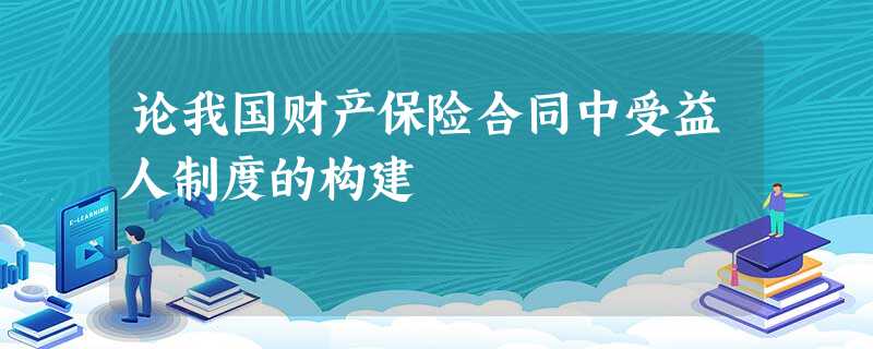 论我国财产保险合同中受益人制度的构建 论我国财产保险合同中受益人制度的构建