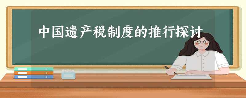 中国遗产税制度的推行探讨 中国遗产税制度的推行探讨