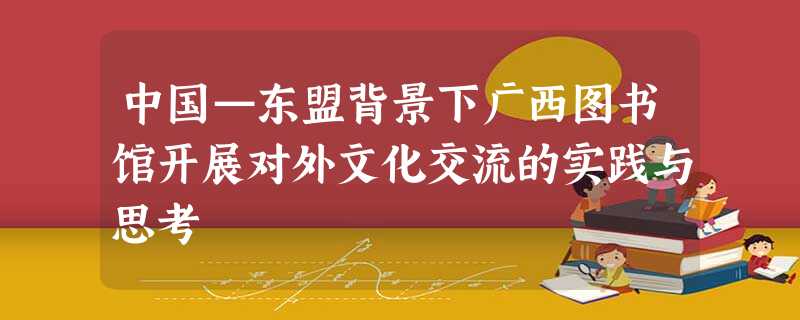 中国—东盟背景下广西图书馆开展对外文化交流的实践与思考 中国—东盟背景下广西图书馆开展对外文化交流的实践与思考