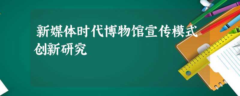 新媒体时代博物馆宣传模式创新研究 新媒体时代博物馆宣传模式创新研究