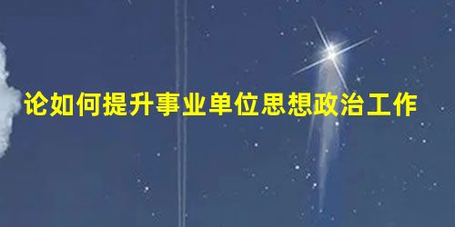 论如何提升事业单位思想政治工作的实效性 论如何提升事业单位思想政治工作的实效性