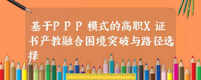 基于PPP模式的高职X证书产教融合困境突破与路径选择 基于PPP模式的高职X证书产教融合困境突破与路径选择