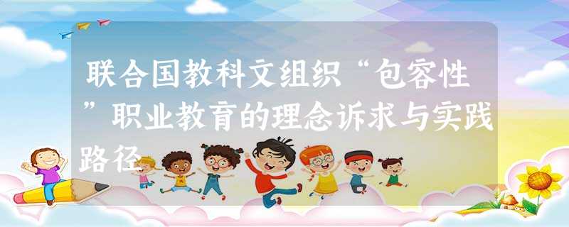 联合国教科文组织“包容性”职业教育的理念诉求与实践路径 联合国教科文组织“包容性”职业教育的理念诉求与实践路径