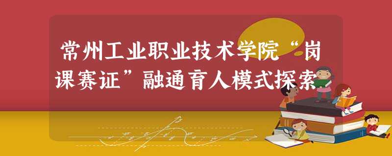 常州工业职业技术学院“岗课赛证”融通育人模式探索 常州工业职业技术学院“岗课赛证”融通育人模式探索