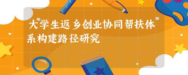 大学生返乡创业协同帮扶体系构建路径研究 大学生返乡创业协同帮扶体系构建路径研究