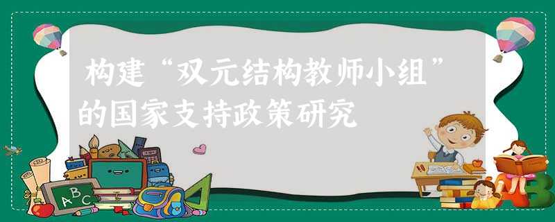 构建“双元结构教师小组”的国家支持政策研究 构建“双元结构教师小组”的国家支持政策研究