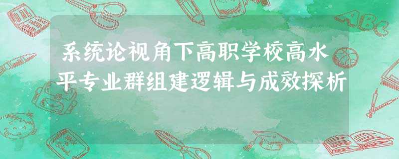 系统论视角下高职学校高水平专业群组建逻辑与成效探析 系统论视角下高职学校高水平专业群组建逻辑与成效探析