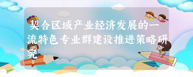 契合区域产业经济发展的一流特色专业群建设推进策略研究 契合区域产业经济发展的一流特色专业群建设推进策略研究