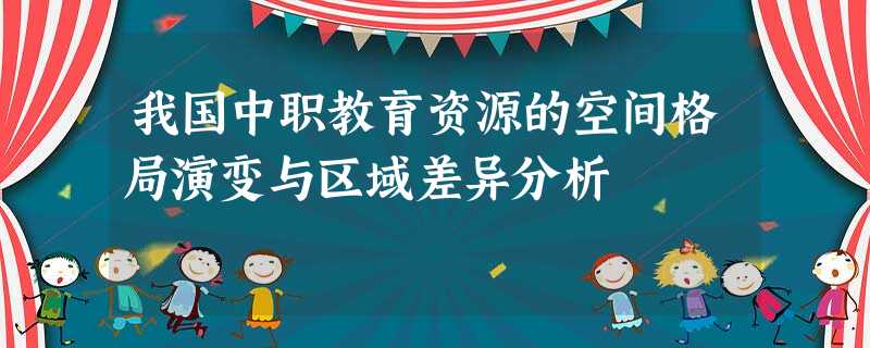 我国中职教育资源的空间格局演变与区域差异分析 我国中职教育资源的空间格局演变与区域差异分析