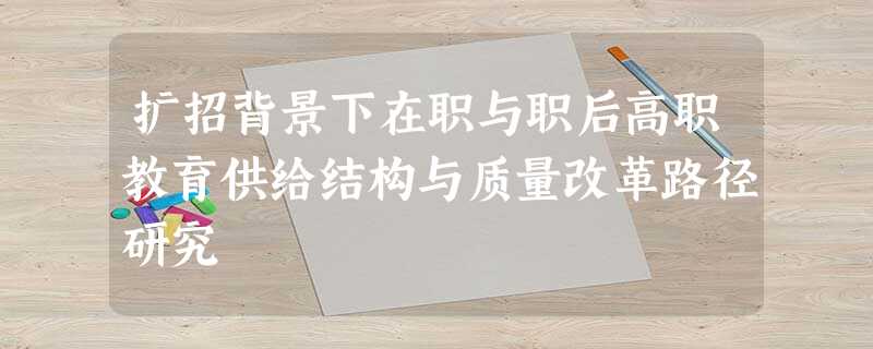 扩招背景下在职与职后高职教育供给结构与质量改革路径研究 扩招背景下在职与职后高职教育供给结构与质量改革路径研究