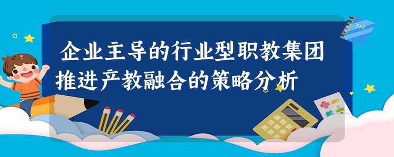 企业主导的行业型职教集团推进产教融合的策略分析 企业主导的行业型职教集团推进产教融合的策略分析