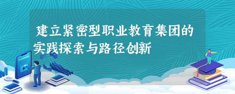 建立紧密型职业教育集团的实践探索与路径创新 建立紧密型职业教育集团的实践探索与路径创新
