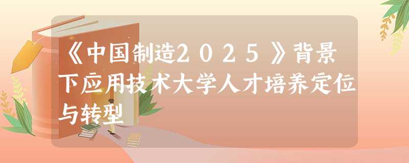 《中国制造2025》背景下应用技术大学人才培养定位与转型
