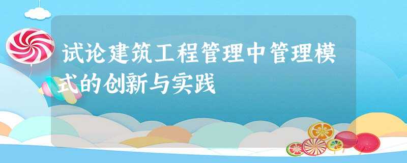 试论建筑工程管理中管理模式的创新与实践 试论建筑工程管理中管理模式的创新与实践