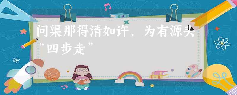 问渠那得清如许,为有源头“四步走” 问渠那得清如许,为有源头“四步走”