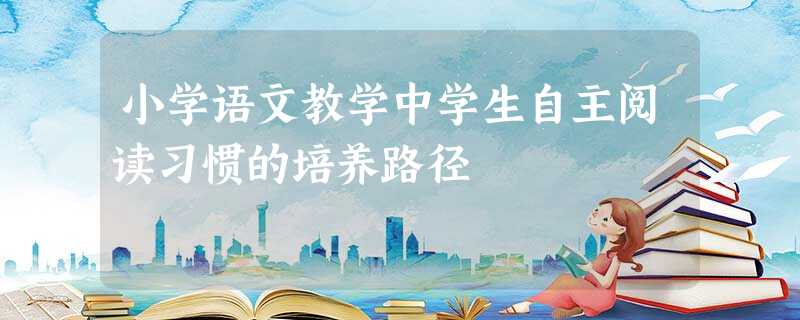 小学语文教学中学生自主阅读习惯的培养路径 小学语文教学中学生自主阅读习惯的培养路径