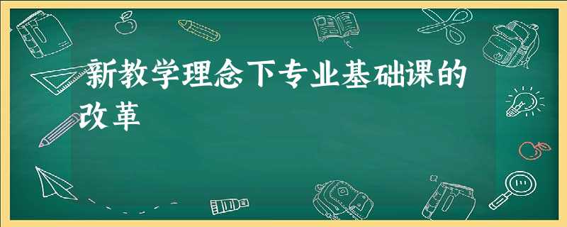 新教学理念下专业基础课的改革 新教学理念下专业基础课的改革