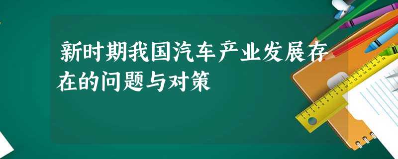 新时期我国汽车产业发展存在的问题与对策 新时期我国汽车产业发展存在的问题与对策