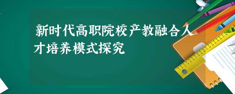 新时代高职院校产教融合人才培养模式探究 新时代高职院校产教融合人才培养模式探究
