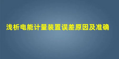 浅析电能计量装置误差原因及准确度提高 浅析电能计量装置误差原因及准确度提高