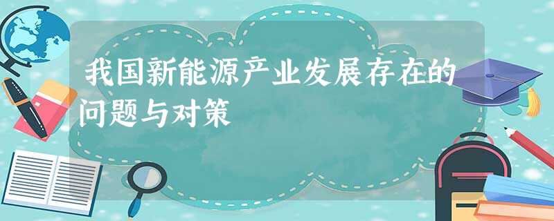 我国新能源产业发展存在的问题与对策 我国新能源产业发展存在的问题与对策