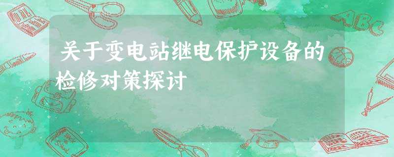 关于变电站继电保护设备的检修对策探讨 关于变电站继电保护设备的检修对策探讨