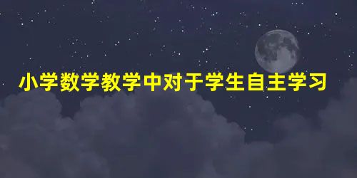 小学数学教学中对于学生自主学习能力的培养探究 小学数学教学中对于学生自主学习能力的培养探究