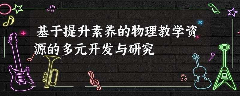 基于提升素养的物理教学资源的多元开发与研究 基于提升素养的物理教学资源的多元开发与研究