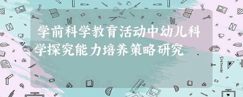 学前科学教育活动中幼儿科学探究能力培养策略研究 学前科学教育活动中幼儿科学探究能力培养策略研究