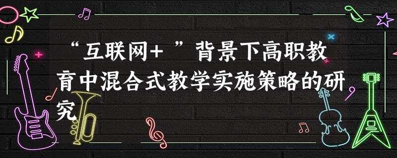 “互联网+”背景下高职教育中混合式教学实施策略的研究 “互联网+”背景下高职教育中混合式教学实施策略的研究