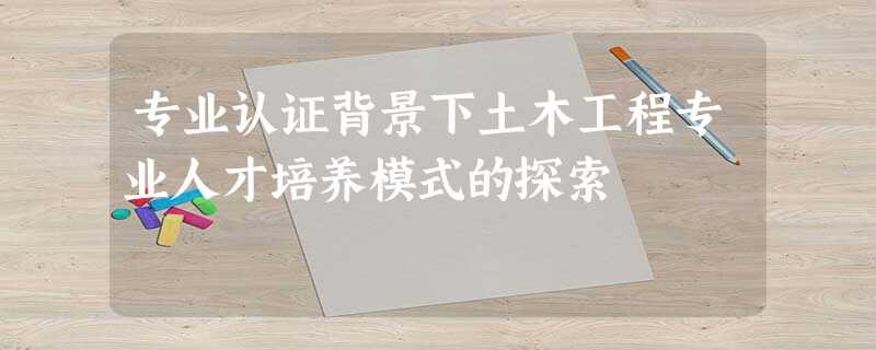 专业认证背景下土木工程专业人才培养模式的探索 专业认证背景下土木工程专业人才培养模式的探索