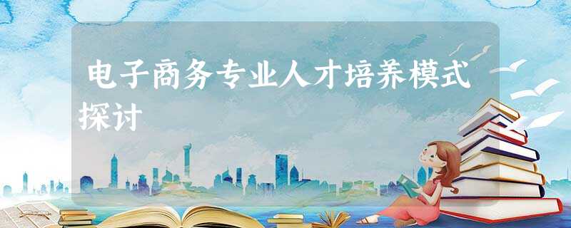 电子商务专业人才培养模式探讨 电子商务专业人才培养模式探讨