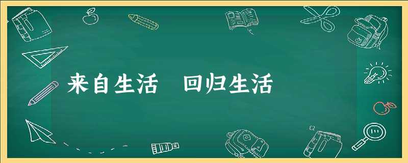来自生活 回归生活 来自生活 回归生活