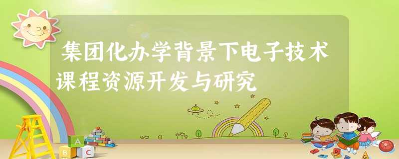 集团化办学背景下电子技术课程资源开发与研究 集团化办学背景下电子技术课程资源开发与研究