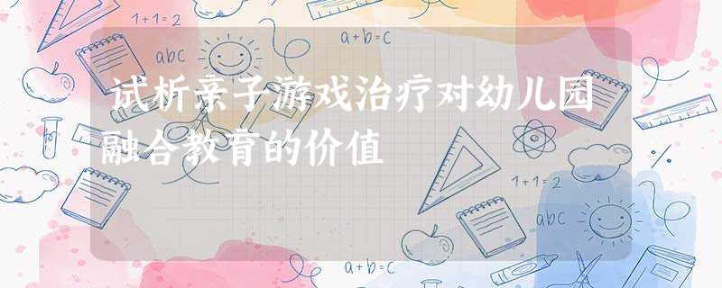 试析亲子游戏治疗对幼儿园融合教育的价值 试析亲子游戏治疗对幼儿园融合教育的价值