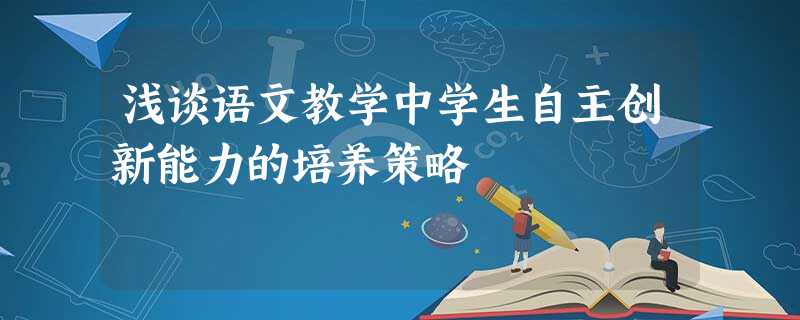 浅谈语文教学中学生自主创新能力的培养策略 浅谈语文教学中学生自主创新能力的培养策略