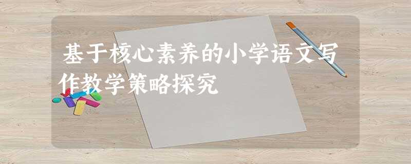 基于核心素养的小学语文写作教学策略探究 基于核心素养的小学语文写作教学策略探究