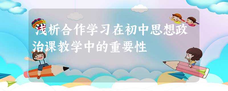 浅析合作学习在初中思想政治课教学中的重要性 浅析合作学习在初中思想政治课教学中的重要性