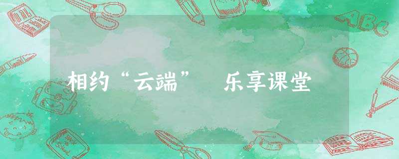 相约“云端” 乐享课堂 相约“云端” 乐享课堂