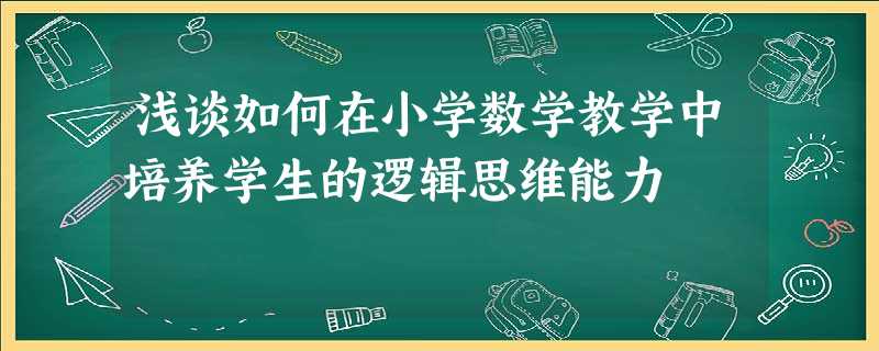浅谈如何在小学数学教学中培养学生的逻辑思维能力 浅谈如何在小学数学教学中培养学生的逻辑思维能力