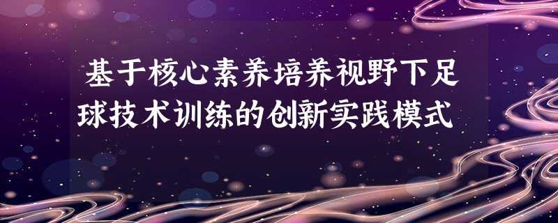 基于核心素养培养视野下足球技术训练的创新实践模式 基于核心素养培养视野下足球技术训练的创新实践模式
