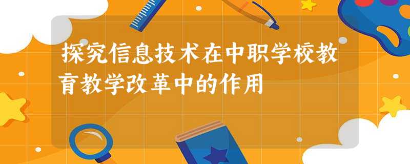 探究信息技术在中职学校教育教学改革中的作用 探究信息技术在中职学校教育教学改革中的作用