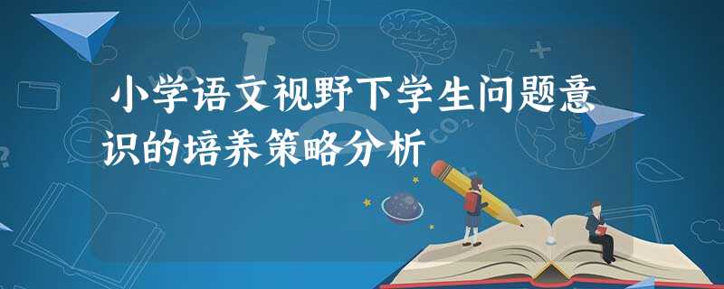 小学语文视野下学生问题意识的培养策略分析 小学语文视野下学生问题意识的培养策略分析