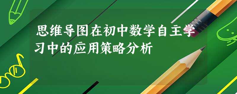 思维导图在初中数学自主学习中的应用策略分析 思维导图在初中数学自主学习中的应用策略分析